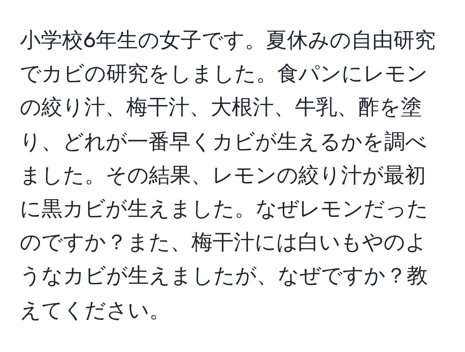 小学校6年生の女子です。夏休みの自由研究でカビの研究をしました。食パンにレモンの絞り汁、梅干汁、大根汁、牛乳、酢を塗り、どれが一番早くカビが生えるかを調べました。その結果、レモンの絞り汁が最初に黒カビが生えました。なぜレモンだったのですか？また、梅干汁には白いもやのようなカビが生えましたが、なぜですか？教えてください。