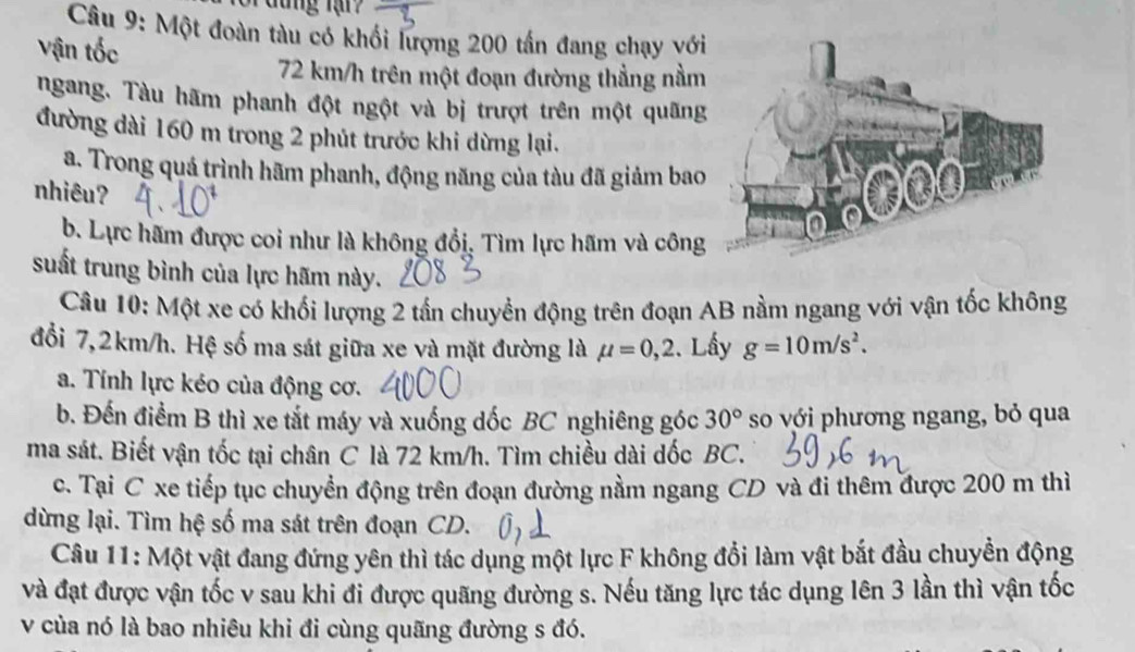 đung lạn 
* Câu 9: Một đoàn tàu có khối lượng 200 tấn đang chạy với 
Vận tốc
72 km/h trên một đoạn đường thẳng nằm 
ngang. Tàu hãm phanh đột ngột và bị trượt trên một quãng 
đường dài 160 m trong 2 phút trước khi dừng lại. 
a. Trong quá trình hãm phanh, động năng của tàu đã giảm bao 
nhiêu? 
b. Lực hãm được coi như là không đổi, Tìm lực hãm và công 
suất trung bình của lực hãm này. 
Câu 10: Một xe có khối lượng 2 tấn chuyển động trên đoạn AB nằm ngang với vận tốc không 
đổi 7,2km/h. Hệ số ma sát giữa xe và mặt đường là mu =0,2. Lấy g=10m/s^2. 
a. Tính lực kéo của động cơ. 
b. Đến điểm B thì xe tắt máy và xuống dốc BC nghiêng góc 30° so với phương ngang, bỏ qua 
ma sát. Biết vận tốc tại chân C là 72 km/h. Tìm chiều dài dốc BC. 
c. Tại C xe tiếp tục chuyển động trên đoạn đường nằm ngang CD và đi thêm được 200 m thì 
dừng lại. Tìm hệ số ma sát trên đoạn CD. 
Câu 11: Một vật đang đứng yên thì tác dụng một lực F không đổi làm vật bắt đầu chuyển động 
và đạt được vận tốc v sau khi đi được quãng đường s. Nếu tăng lực tác dụng lên 3 lần thì vận tốc 
v của nó là bao nhiêu khi đi cùng quãng đường s đó.