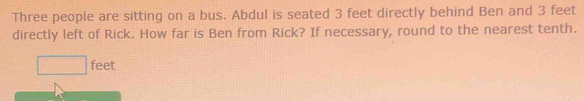 Three people are sitting on a bus. Abdul is seated 3 feet directly behind Ben and 3 feet
directly left of Rick. How far is Ben from Rick? If necessary, round to the nearest tenth.
□ feet