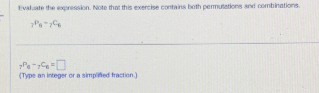 Evaluate the expression. Note that this exercise contains both permutations and combinations.
_7P_6-_7C_6
_7P_6-_7C_6=□
(Type an integer or a simplified fraction.)