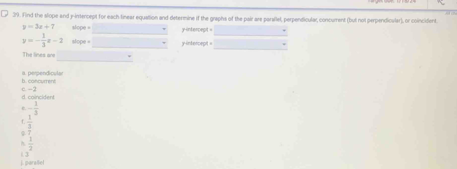 Find the slope and y-intercept for each linear equation and determine if the graphs of the pair are parallel, perpendicular, concurrent (but not perpendicular), or coincident. All cN
y=3x+7 slope = y-intercept =
y=- 1/3 x-2 slope = y-intercept = 
The lines are 
a. perpendicular 
b. concurrent 
c. -2
d. coincident 
e. - 1/3 
f.  1/3 
g. 7
h.  1/2 
i. 3
j. parallel