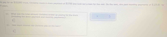 le pay for an $18,600 truck, Christine made-a down payment of $3700 and took out a loan for the rest. On the loan, she paid monthly payments of $329.81 for 
A yuars. 
(a) What was the total amount Christine ended up payling for the truck × 5 
(incluilling the down payment and monthly payments)? 
(1) How much interest did Christine pay on the loan?