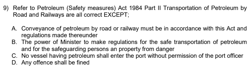 Refer to Petroleum (Safety measures) Act 1984 Part II Transportation of Petroleum by
Road and Railways are all correct EXCEPT;
A. Conveyance of petroleum by road or railway must be in accordance with this Act and
regulations made thereunder
B. The power of Minister to make regulations for the safe transportation of petroleum
and for the safeguarding persons an property from danger
C. No vessel having petroleum shall enter the port without permission of the port officer
D. Any offence shall be fined