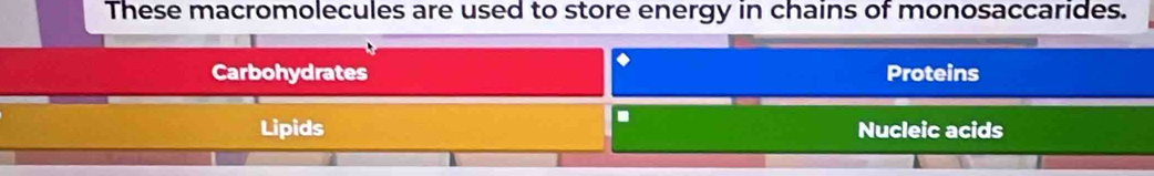 These macromolecules are used to store energy in chains of monosaccarides.
Carbohydrates Proteins
Lipids Nucleic acids