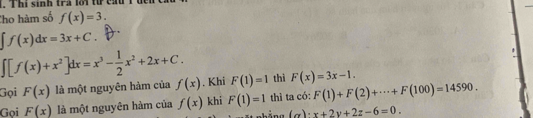 Thi sinh tra lới từ cầu T 
Cho hàm số f(x)=3.
∈t f(x)dx=3x+C.
∈t [f(x)+x^2]dx=x^3- 1/2 x^2+2x+C. F(1)=1 thì F(x)=3x-1. 
Gọi F(x) là một nguyên hàm của f(x). Khi 
Gọi F(x) là một nguyên hàm của f(x) khi F(1)=1 thì ta có: F(1)+F(2)+·s +F(100)=14590. 
nhẳng (α): x+2y+2z-6=0.