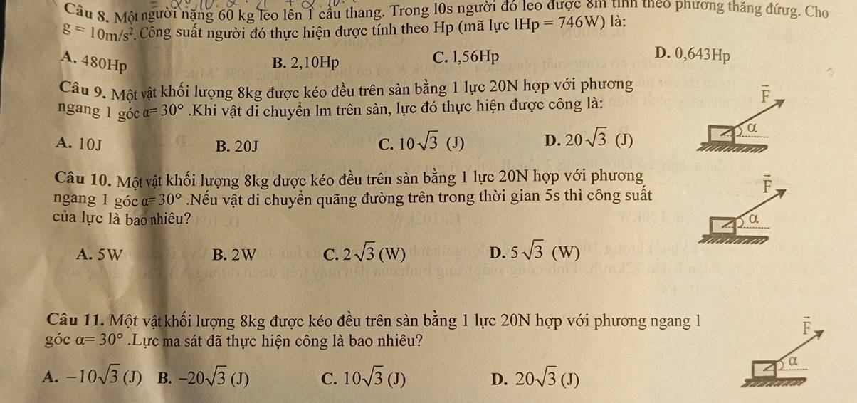 Một người nặng 60 kg leo lên 1 cầu thang. Trong 10s người đó leo được ăm tìnn tneo phương thăng đứưg. Cho
g=10m/s^2 Công suất người đó thực hiện được tính theo Hp (mã lực IHp=746W) là:
A. 480Hp B. 2,10Hp C. l, 56Hp
D. 0,643Hp
Câu 9. Một vật khối lượng 8kg được kéo đều trên sàn bằng 1 lực 20N hợp với phương
vector F
ngang 1 góc alpha =30°.Khi vật di chuyển lm trên sàn, lực đó thực hiện được công là:
A. 10J B. 20J C. 10sqrt(3)(J) D. 20sqrt(3)(J)
α
Câu 10. Một vật khối lượng 8kg được kéo đều trên sàn bằng 1 lực 20N hợp với phương
ngang 1 góc alpha =30°.Nếu vật di chuyển quãng đường trên trong thời gian 5s thì công suất
r
của lực là bao nhiêu?
a
A. 5W B. 2W C. 2sqrt(3)(W) D. 5sqrt(3)(W)
Câu 11. Một vật khối lượng 8kg được kéo đều trên sản bằng 1 lực 20N hợp với phương ngang l
F
góc alpha =30°.Lực ma sát đã thực hiện công là bao nhiêu?
α
A. -10sqrt(3)(J) B. -20sqrt(3)(J) C. 10sqrt(3)(J) D. 20sqrt(3)(J)