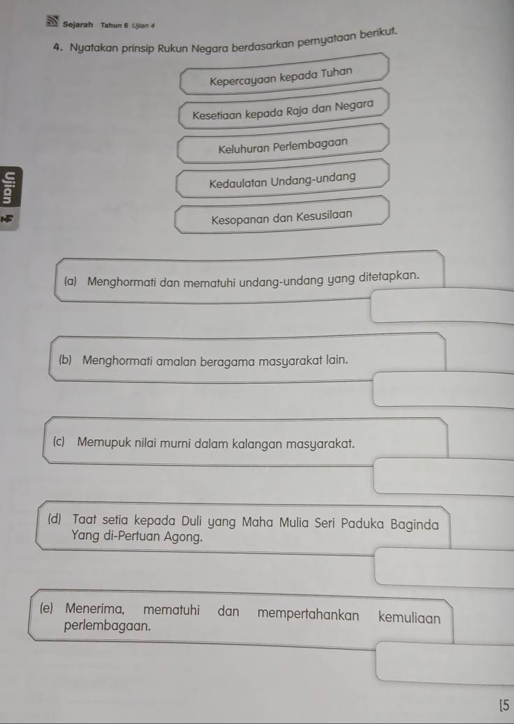 Sejarah Tahun 6 Ujian 4 
4. Nyatakan prinsip Rukun Negara berdasarkan pemyataan berikut. 
Kepercayaan kepada Tuhan 
Kesetiaan kepada Raja dan Negara 
Keluhuran Perlembagaan 
Kedaulatan Undang-undang 
Kesopanan dan Kesusilaan 
(a) Menghormati dan mematuhi undang-undang yang ditetapkan. 
(b) Menghormati amalan beragama masyarakat lain. 
(c) Memupuk nilai murni dalam kalangan masyarakat. 
(d) Taat setia kepada Duli yang Maha Mulia Seri Paduka Baginda 
Yang di-Pertuan Agong. 
(e) Menerima, mematuhi dan mempertahankan kemuliaan 
perlembagaan. 
[5