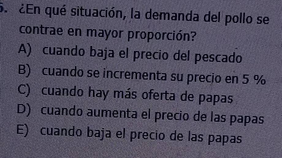 ¿En qué situación, la demanda del pollo se
contrae en mayor proporción?
A) cuando baja el precio del pescado
B) cuando se incrementa su precio en 5 %
C) cuando hay más oferta de papas
D) cuando aumenta el precio de las papas
E) cuando baja el precio de las papas