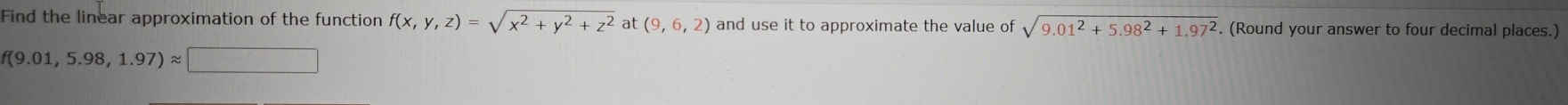 Find the linear approximation of the function f(x,y,z)=sqrt(x^2+y^2+z^2) at (9,6,2) and use it to approximate the value of sqrt(9.01^2+5.98^2+1.97^2). (Round your answer to four decimal places.)
f(9.01,5.98,1.97)approx □