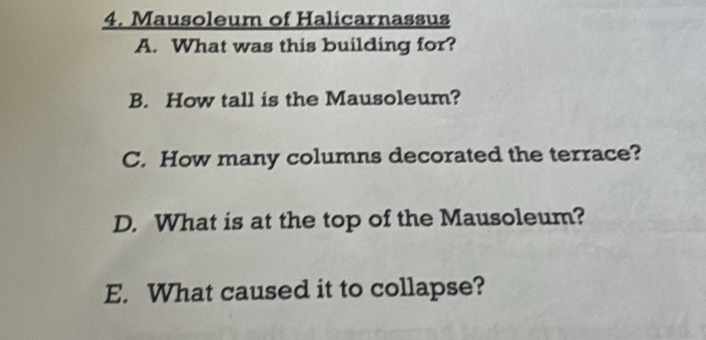 Mausoleum of Halicarnassus 
A. What was this building for? 
B. How tall is the Mausoleum? 
C. How many columns decorated the terrace? 
D. What is at the top of the Mausoleum? 
E. What caused it to collapse?