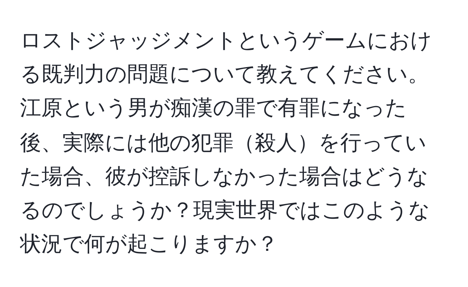 ロストジャッジメントというゲームにおける既判力の問題について教えてください。江原という男が痴漢の罪で有罪になった後、実際には他の犯罪殺人を行っていた場合、彼が控訴しなかった場合はどうなるのでしょうか？現実世界ではこのような状況で何が起こりますか？