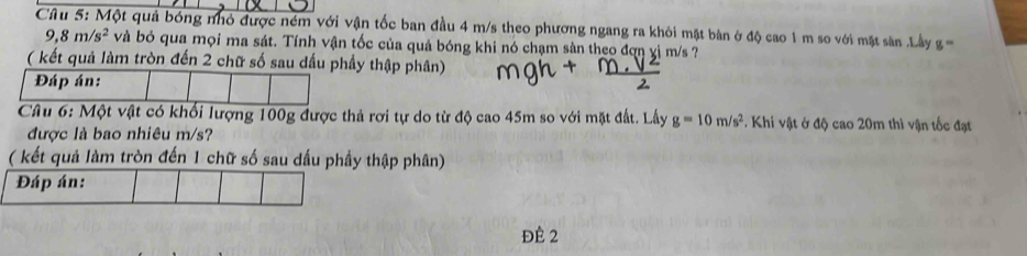 Một quả bóng nhỏ được ném với vận tốc ban đầu 4 m/s theo phương ngang ra khỏi mặt bàn ở độ cao 1 m so với mặt sân .Lây g ==
9,8m/s^2 và bỏ qua mọi ma sát. Tính vận tốc của quả bóng khi nó chạm sản theo đợn yị m/s ? 
( kết quả làm tròn đến 2 chữ số sau dấu phầy thập phân) 
Đáp án: 
Câu 6: Một vật có khối lượng 100g được thả rơi tự do từ độ cao 45m so với mặt đất. Lấy g=10m/s^2. Khi vật ở độ cao 20m thì vận tốc đạt 
được là bao nhiêu m/s? 
( kết quả làm tròn đến 1 chữ số sau dấu phầy thập phân) 
Đáp án: 
đè 2