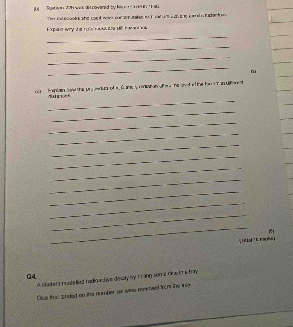 Radium-226 was discovered by Marie Curie in 1898. 
The notebooks she used were contaminated with radium-226 and are still hazardous. 
Explain why the notebooks are still hazardous 
_ 
_ 
_ 
_ 
(2) 
(c) Explain how the properties of α β and γ radiation affect the level of the hazard at different 
_ 
distances. 
_ 
_ 
_ 
_ 
_ 
_ 
_ 
_ 
_ 
_ 
_ 
(6) 
(Total 10 marks) 
Q4. 
A student modelled radioactive decay by rolling some dice in a tray 
Dice that landed on the number six were removed from the tray