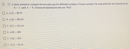 Davis wanted to compare the two jobs pay for different numbers of hours worked. He evaluated the two functions at
h=1 and h=6. Choose all expressions that are TRUE
A. a(1)=$8.75
B. a(6)=$82.50
C. d(1)=$12.50
D. a(6)=890
E. d(6)=$75
F d(1)=$5.00