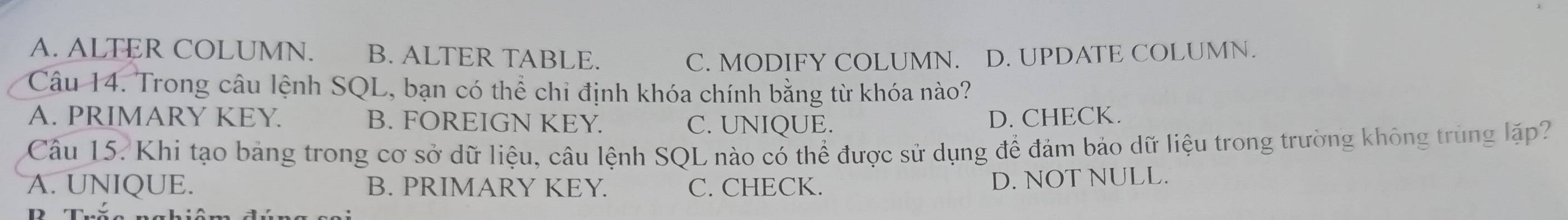 A. ALTER COLUMN. B. ALTER TABLE. C. MODIFY COLUMN. D. UPDATE COLUMN.
Câu 14. Trong câu lệnh SQL, bạn có thể chi định khóa chính bằng từ khóa nào?
A. PRIMARY KEY. B. FOREIGN KEY. C. UNIQUE.
D. CHECK.
Câu 15. Khi tạo bảng trong cơ sở dữ liệu, câu lệnh SQL nào có thể được sử dụng để đảm bảo dữ liệu trong trường không trùng lặp?
A. UNIQUE. B. PRIMARY KEY. C. CHECK.
D. NOT NULL.