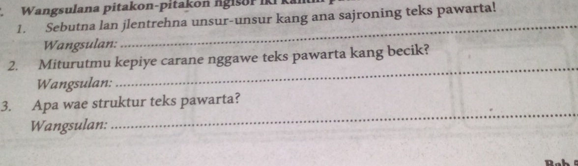 Wangsulana pitakon-pitakon ngisor IKi kan 
1. Sebutna lan jlentrehna unsur-unsur kang ana sajroning teks pawarta! 
Wangsulan: 
_ 
2. Miturutmu kepiye carane nggawe teks pawarta kang becik? 
Wangsulan: 
_ 
_ 
3. Apa wae struktur teks pawarta? 
Wangsulan: