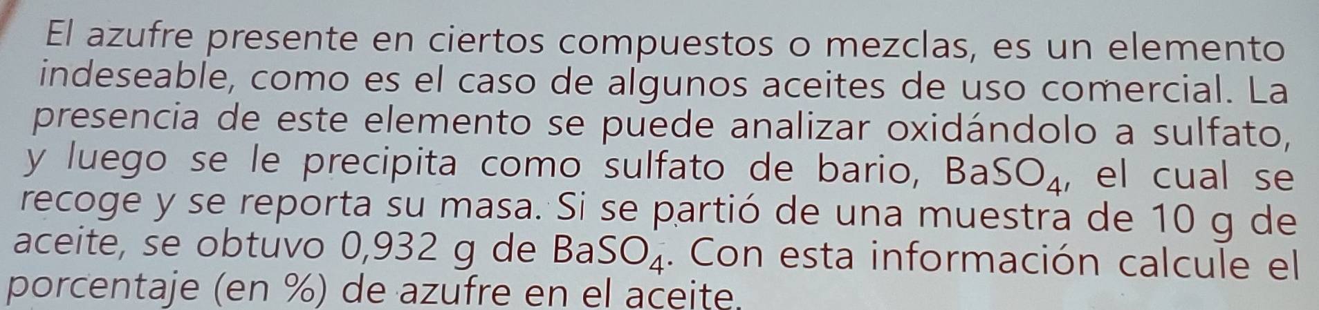 El azufre presente en ciertos compuestos o mezclas, es un elemento 
indeseable, como es el caso de algunos aceites de uso comercial. La 
presencia de este elemento se puede analizar oxidándolo a sulfato, 
y luego se le precipita como sulfato de bario, Ba SO_4 , el cual se 
recoge y se reporta su masa. Si se partió de una muestra de 10 g de 
aceite, se obtuvo 0,932 g de D_C SO_4. Con esta información calcule el 
porcentaje (en %) de azufre en el aceite.