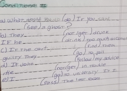 Conditionol I 
) whor would you do (do) If you saw_ 
_(see) a grost? 
b) They (hor 1ger )drunk 
IF he_ (drink) too much sicohol 
()IF The cort_ 1 (Find ) them 
_ 
guilTy They 
_(golong my auc 
d If John (norlger) in nouble 
_ 
Ie 
_(go) to univecsny te I 
e)I (pess) The lest exam 
_ 
_