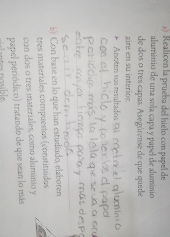 Realicen la prueba del hielo con papel de 
aluminio de una sola capa y papel de aluminio 
de dos o tres capas. Asegúrense de que quede 
aire en su interior. 
noten sus resultados_ 
_ 
_ 
_ 
_ 
_ 
b) Con base en lo que han estudiado, elaboren 
tres materiales compuestos (constituidos 
con dos o tres materiales, como aluminio y 
papel periódico) tratando de que sean lo más 
lantes nosible