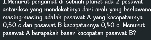 Menurut pengamat di sebuah planet ada 2 pesawat 
antariksa yang mendekatinya dari arah yang berlawana 
masing-masing adalah pesawat A yang kecepatannya
0,50 c dan pesawat B kecepatannya 0,40 c. Menurut 
pesawat A berapakah besar kecepatan pesawat B?