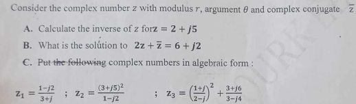 Consider the complex number z with modulus r, argument θ and complex conjugate overline z
A. Calculate the inverse of zforz=2+j5
B. What is the solution to 2z+overline z=6+j2
C. Put the following complex numbers in algebraic form :
z_1= (1-j2)/3+j ; z_2=frac (3+j5)^21-j2; z_3=( (1+j)/2-j )^2+ (3+j6)/3-j4 