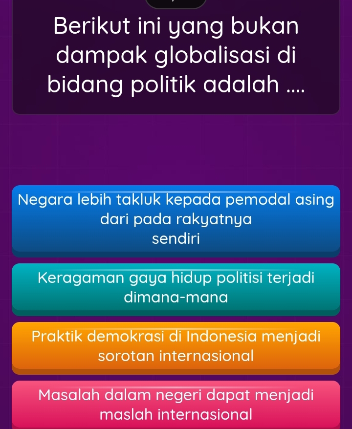 Berikut ini yang bukan
dampak globalisasi di
bidang politik adalah ....
Negara lebih takluk kepada pemodal asing
dari pada rakyatnya
sendiri
Keragaman gaya hidup politisi terjadi
dimana-mana
Praktik demokrasi di Indonesia menjadi
sorotan internasional
Masalah dalam negeri dapat menjadi
maslah internasional