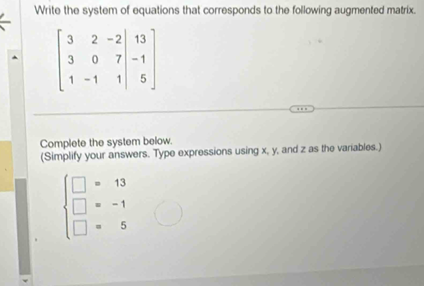 Write the system of equations that corresponds to the following augmented matrix.
Complete the system below.
(Simplify your answers. Type expressions using x, y, and z as the variables.)
beginarrayl □ =13 □ =-1 □ =5endarray.