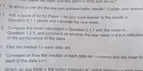 aper did more learners achieve 80% and above . 
1.5 In which paper did the learners achieve better results? Explain your answer 
.1 Add a score of 42 for Paper 1 for one more learner to the results in 
Question 3.1.1 above and calculate the new mean. 
.2 Compare the mean calculated in Question 3.1.1 with the mean in 
Question 3.2.1, and comment on whether the new mean is a true reflection 
of the performance of the class. 
1 Find the median for each data set. 
2 Comment on how the median of each data set compares with the mean fo 
each of the data sets. 
hi h o you think is the better measure of central tendency in e s c