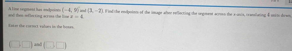 A line segment has endpoints (-4,9) and (3,-2). Find the endpoints of the image after reflecting the segment across the x-axis, translating 4 units down, 
and then reflecting across the line x=4. 
Enter the correct values in the boxes.
(□ ,□ ) and (□ ,□ )