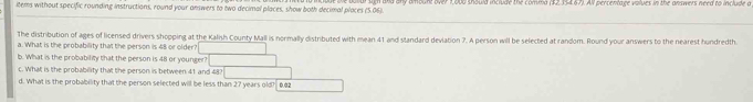 items without specific rounding instructions, round your answers to two decimal places, show both decimal places (5.06). n and any amount over 1,000 thould include the comma ($2,354.67). All percentage volues in the answers need to include a 
The distribution of ages of licensed drivers shopping at the Kalish County Mall is normally distributed with mean 41 and standard deviation ?. A person will be selected at random. Round your answers to the nearest hundredth. 
a. What is the probability that the person is 48 or olde 
b. What is the probability that the person is 48 or you 
c. What is the probability that the person is between 
d. What is the probability that the person selected wil 27 years old? 0.02