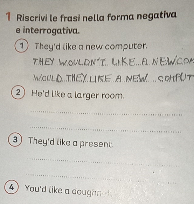 Riscrivi le frasi nella forma negativa 
e interrogativa. 
1) They’d like a new computer. 
TH EY W O K e NE CC 
WOULN THEYUKE A NE 
2 He'd like a larger room. 
_ 
_ 
3 They’d like a present. 
_ 
_ 
_ 
4 You'd like a doughnut.