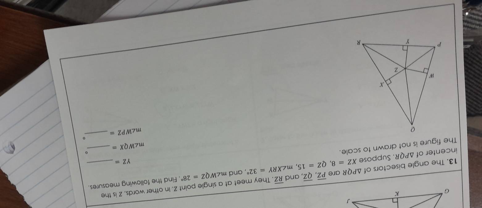 and . Find the following measures. 
13. The angle bisectors of XZ=8, QZ=15, m∠ XRY=32° △ PQR are overline PZ, overline QZ , and overline RZ. They meet at a single point Z. In other words, Z is the 
incenter of △ PQR. Suppose m∠ WQZ=28°
YZ=
The figure is not drawn to scale. 
。
m∠ WQX= _ 
m∠ WPZ= _ 。