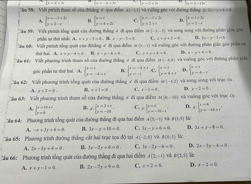 ly=2+3t B. beginarrayl y=-2+3tendarray. C beginarrayl y=2+3tendarray. D. y=2-13t
Câu 58: Viết ptrình tham số của đthẳng đ qua điểm A(-1;2) và vuông góc với đường thắng △ :2x-y+4=0
A. beginarrayl x=-1+2t y=2-tendarray. . B. beginarrayl x=t y=4+2tendarray. . C. beginarrayl x=-1+2t y=2+tendarray. . D. beginarrayl x=1+2t y=2-tendarray. .
Câu 59: Viết ptrình tổng quát của đường thẳng đ đi qua điểm M(-2;-5) và song song với đường phân giác góc
phần tư thứ nhất. A. x+y-3=0. B. x-y-3=0. C. x+y+3=0. D. 2x-y-1=0.
Câu 60:  Viết ptrình tổng quát của đthẳng đ đi qua điểm M(3;-1) và vuông góc với đường phân giác góc phần tư
thứ hai. A. x+y-4=0 B. x-y-4=0. C. x+y+4=0. D. x-y+4=0.
Câu 61:  Viết phương trình tham số của đường thẳng đ đi qua điểm M(-4;0) và vuông góc với đường phân giác
góc phần tư thứ hai. A. beginarrayl x=t y=-4+tendarray. . B. beginarrayl x=-4+t y=-tendarray.. C. beginarrayl x=t y=4+tendarray. . D. beginarrayl x=t y=4-tendarray. .
Câu 62: Viết phương trình tổng quát của đường thẳng đ đi qua điểm M(-1;2) và song song với trục 0x .
A. y+2=0. B. x+1=.0. C. x-1=0. D. y-2=0.
Câu 63: Viết phương trình tham số của đường thẳng đ đi qua điểm M(6;-10) và vuông góc với trục Oy  .
A. beginarrayl x=10+t y=6endarray. d:beginarrayl x=2+t y=-10endarray. . C. d:beginarrayl x=6 y=-10-tendarray. . D. d:beginarrayl x=6 y=-10+tendarray. .
B.
Câu 64: Phương trình tổng quát của đường thẳng đi qua hai điểm A(3;-1) và B(1;5) là:
A. -x+3y+6=0. B. 3x-y+10=0. C. 3x-y+6=0. D. 3x+y-8=0.
Câu 65: Phương trình đường thẳng cắt hai trục tọa độ tại A(-2;0) và B(0;3) là:
A. 2x-3y+4=0. B. 3x-2y+6=0. C. 3x-2y-6=0. D. 2x-3y-4=0.
Câu 66: Phương trình tổng quát của đường thẳng đi qua hai điểm A(2;-1) và B(2;5) là:
A. x+y-1=0. B. 2x-7y+9=0. C. x+2=0. D. x-2=0.