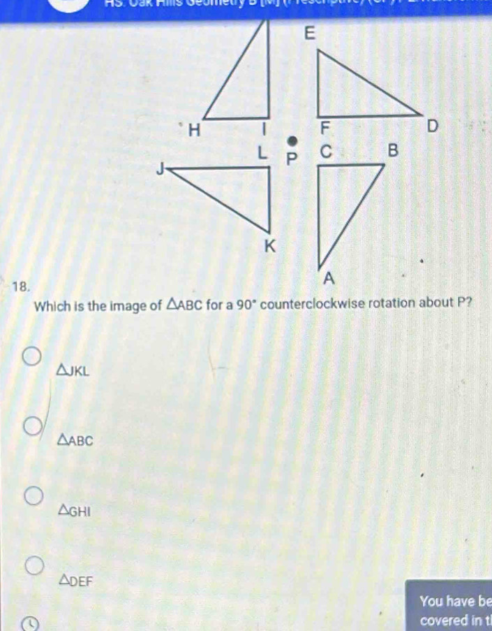 AS. Cak Ams Geomeury D
18.
Which is the image of △ ABC for a 90° counterclockwise rotation about P?
△ JKL
△ ABC
△ GHI
△ DEF
You have be
(
covered in t