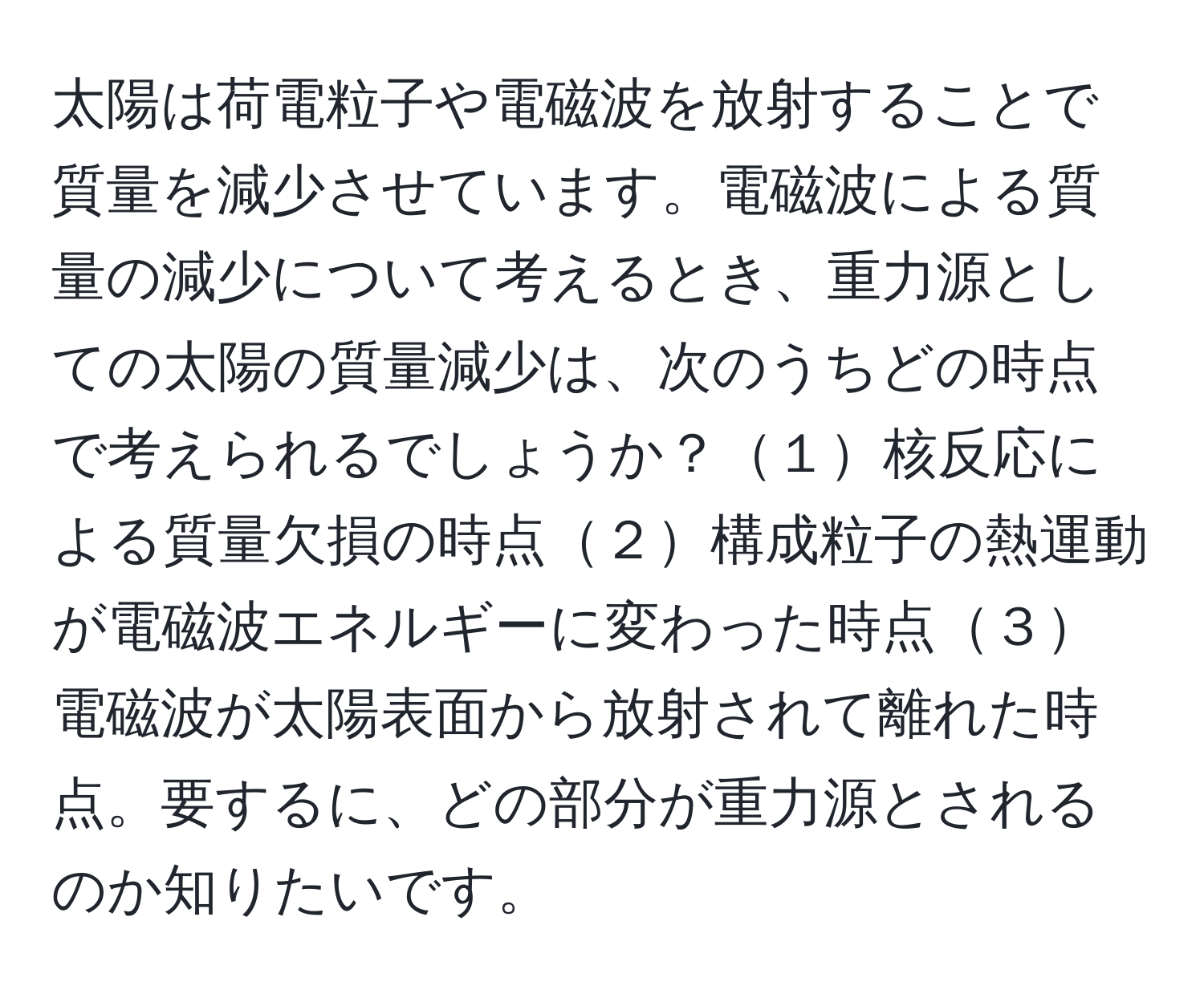 太陽は荷電粒子や電磁波を放射することで質量を減少させています。電磁波による質量の減少について考えるとき、重力源としての太陽の質量減少は、次のうちどの時点で考えられるでしょうか？１核反応による質量欠損の時点２構成粒子の熱運動が電磁波エネルギーに変わった時点３電磁波が太陽表面から放射されて離れた時点。要するに、どの部分が重力源とされるのか知りたいです。