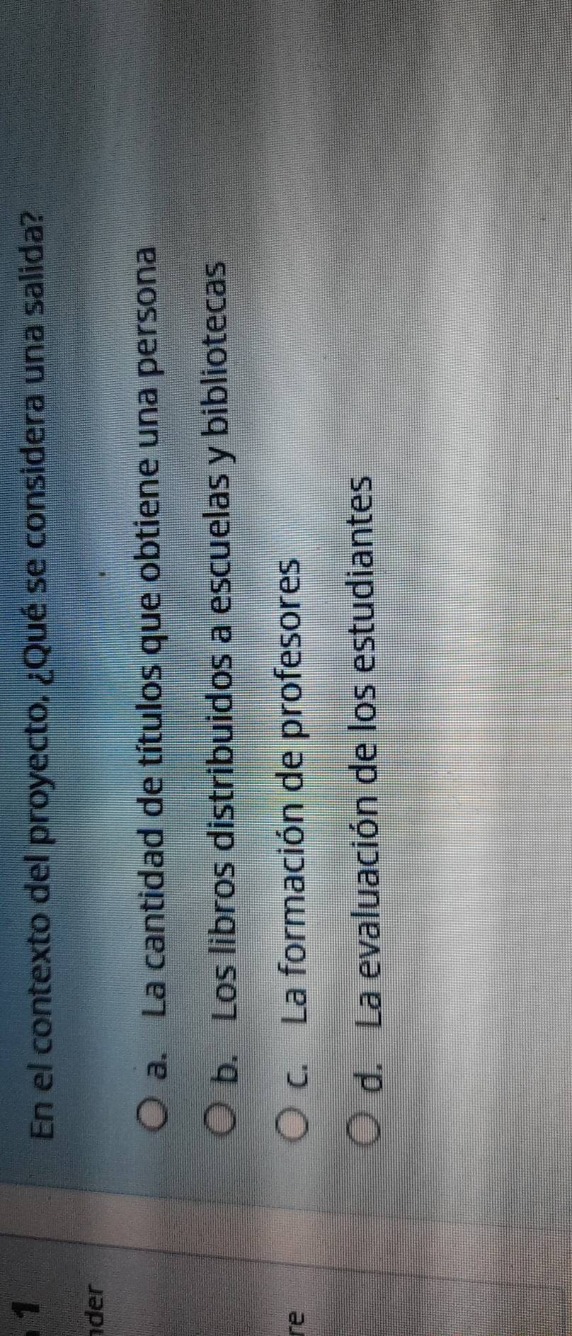 En el contexto del proyecto, ¿Qué se considera una salida?
der
a. La cantidad de títulos que obtiene una persona
b. Los libros distribuidos a escuelas y bibliotecas
re c. La formación de profesores
d. La evaluación de los estudiantes