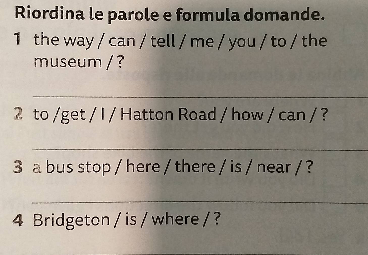 Riordina le parole e formula domande. 
1 the way / can / tell / me / you / to / the 
museum / ? 
_ 
2 to /get / I / Hatton Road / how / can / ? 
_ 
3 a bus stop / here / there / is / near / ? 
_ 
4 Bridgeton / is / where / ?