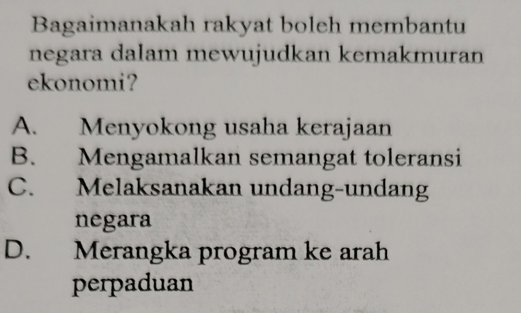 Bagaimanakah rakyat boleh membantu
negara dalam mewujudkan kemakmuran
ekonomi?
A. Menyokong usaha kerajaan
B. Mengamalkan semangat toleransi
C. Melaksanakan undang-undang
negara
D. Merangka program ke arah
perpaduan