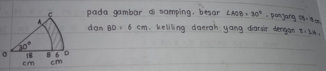 pada gambar di`samping, besar ∠ AOB=30° , panjang OB=18cm,
danBD=6cm. keliling daerah yang diarsir dengan π =3.14=