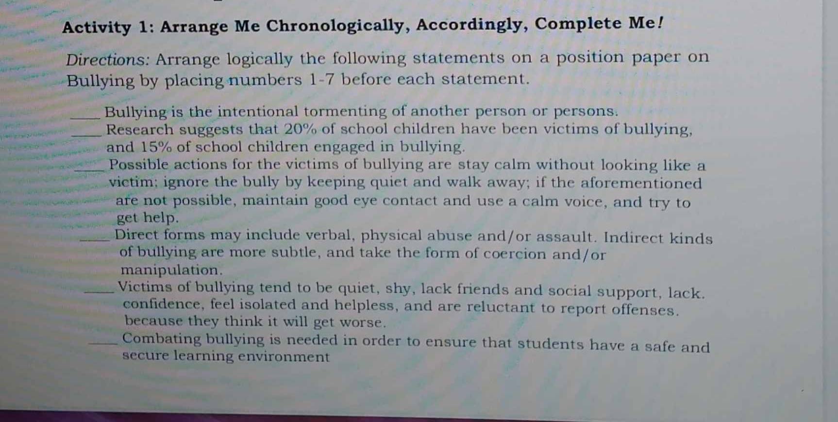 Activity 1: Arrange Me Chronologically, Accordingly, Complete Me! 
Directions: Arrange logically the following statements on a position paper on 
Bullying by placing numbers 1-7 before each statement. 
_Bullying is the intentional tormenting of another person or persons. 
_Research suggests that 20% of school children have been victims of bullying, 
and 15% of school children engaged in bullying. 
_Possible actions for the victims of bullying are stay calm without looking like a 
victim; ignore the bully by keeping quiet and walk away; if the aforementioned 
are not possible, maintain good eye contact and use a calm voice, and try to 
get help. 
_Direct forms may include verbal, physical abuse and/or assault. Indirect kinds 
of bullying are more subtle, and take the form of coercion and/or 
manipulation. 
_Victims of bullying tend to be quiet, shy, lack friends and social support, lack. 
confidence, feel isolated and helpless, and are reluctant to report offenses. 
because they think it will get worse. 
Combating bullying is needed in order to ensure that students have a safe and 
secure learning environment