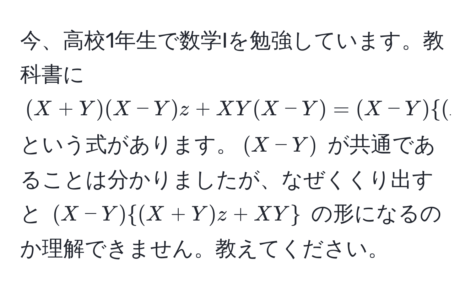 今、高校1年生で数学Iを勉強しています。教科書に $(X+Y)(X-Y)z + XY(X-Y) = (X-Y)(X+Y)z + XY$ という式があります。$(X-Y)$ が共通であることは分かりましたが、なぜくくり出すと $(X-Y)(X+Y)z + XY$ の形になるのか理解できません。教えてください。