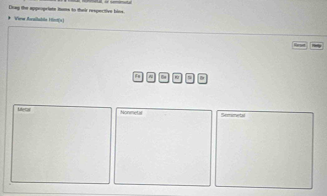 nonsetal, or semimetal 
Drag the appropriate items to their respective bins. 
View Availabla Hint(s) 
Reset Kelp 
Fe Al Ba Kr si Eir 
Metal Nonmetal 
Semimetal