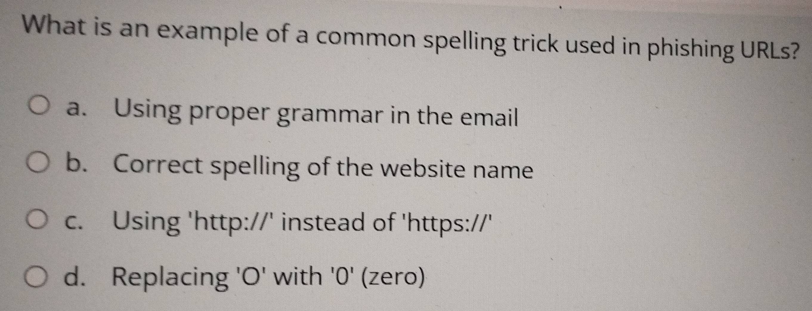 What is an example of a common spelling trick used in phishing URLs?
a. Using proper grammar in the email
b. Correct spelling of the website name
c. Using 'http://' instead of 'https://'
d. Replacing 'O' with '0' (zero)