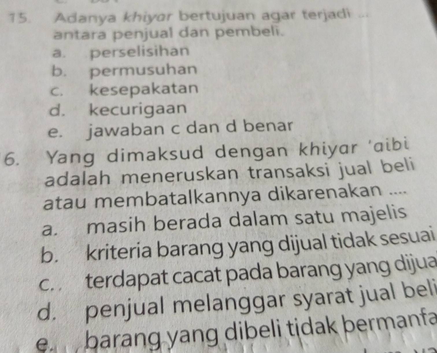 Adanya khiyar bertujuan agar terjadi “
antara penjual dan pembeli.
a. perselisihan
b. permusuhan
c. kesepakatan
d. kecurigaan
e. jawaban c dan d benar
6. Yang dimaksud dengan khiyar 'aibi
adalah meneruskan transaksi jual beli
atau membatalkannya dikarenakan ....
a. masih berada dalam satu majelis
b. kriteria barang yang dijual tidak sesuai
c. terdapat cacat pada barang yang dijua
d. penjual melanggar syarat jual beli
e barang yang dibeli tidak bermanfa