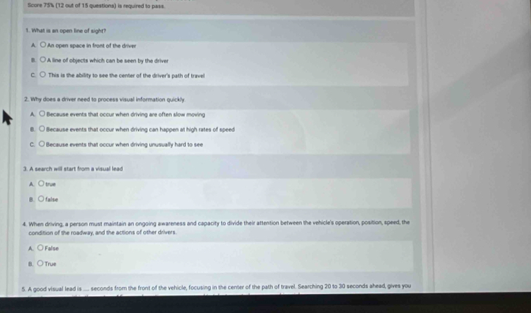 Score 75% (12 out of 15 questions) is required to pass.
1. What is an open line of sight?
A. ○ An open space in front of the driver
B. A line of objects which can be seen by the driver
C. This is the abillity to see the center of the driver's path of travel
2. Why does a driver need to process visual information quickly.
A. ○ Because events that occur when driving are often slow moving
B. ○ Because events that occur when driving can happen at high rates of speed
C. ○ Because events that occur when driving unusually hard to see
3. A search will start from a visual lead
A. ○ true
B. ○false
4. When driving, a person must maintain an ongoing awareness and capacity to divide their attention between the vehicle's operation, position, speed, the
condition of the roadway, and the actions of other drivers.
A. ○ False
B. ○True
5. A good visual lead is .... seconds from the front of the vehicle, focusing in the center of the path of travel. Searching 20 to 30 seconds ahead, gives you