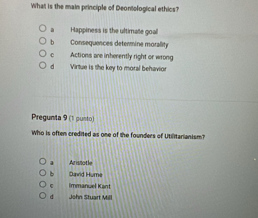 What is the main principle of Deontological ethics?
a Happiness is the ultimate goal
b Consequences determine morality
C Actions are inherently right or wrong
d Virtue is the key to moral behavior
Pregunta 9 (1 punto)
Who is often credited as one of the founders of Utilitarianism?
a Aristotle
b David Hume
C Immanuel Kant
d John Stuart Mill