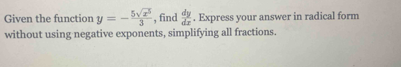 Given the function y=- 5sqrt(x^5)/3  , find  dy/dx . Express your answer in radical form
without using negative exponents, simplifying all fractions.