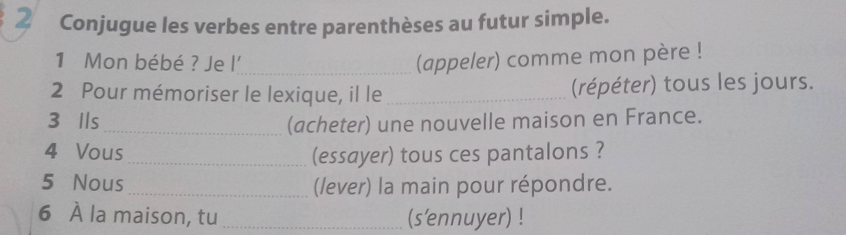 Conjugue les verbes entre parenthèses au futur simple. 
1 Mon bébé ? Je l'_ (appeler) comme mon père ! 
2 Pour mémoriser le lexique, il le_ (répéter) tous les jours. 
3 Ils _(acheter) une nouvelle maison en France. 
4 Vous (essayer) tous ces pantalons ? 
5 Nous (/ever) la main pour répondre. 
6 À la maison, tu _(s'ennuyer) !