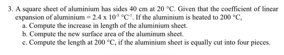 A square sheet of aluminium has sides 40 cm at 20°C. Given that the coefficient of linear 
expansion of aluminium =2.4* 10^((-5)°C^-1). If the aluminium is heated to 200°C, 
a. Compute the increase in length of the aluminium sheet. 
b. Compute the new surface area of the aluminum sheet. 
c. Compute the length at 200°C , if the aluminium sheet is equally cut into four pieces.