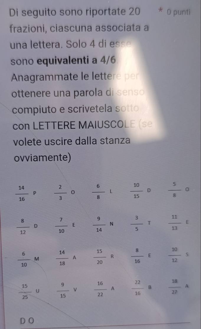 Di seguito sono riportate 20 * 0 punti 
frazioni, ciascuna associata a 
una lettera. Solo 4 di esse 
sono equivalenti a 4/6
Anagrammate le lettere per 
ottenere una parola di senso 
compiuto e scrivetela sotto 
con LETTERE MAIUSCOLE (se 
volete uscire dalla stanza 
ovviamente)
 14/16 P  2/3  0  6/8  -1  10/15  [  5/8  0
 8/12 D  7/10  E  9/14 N  3/5 T  11/13 E
 6/10 M  14/18  A  15/20  R  8/16 E  10/12 s
 15/25  U  9/15  V  16/22 A  22/16  | B  18/27 A
DO